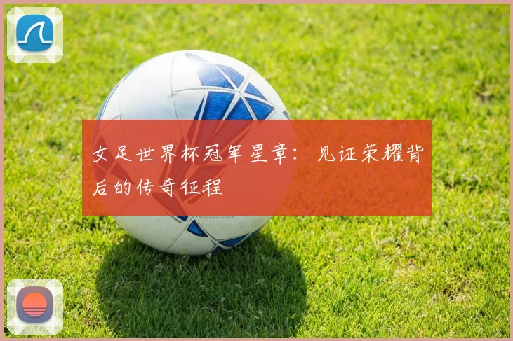 女足世界杯冠军星章:见证荣耀背后的传奇征程