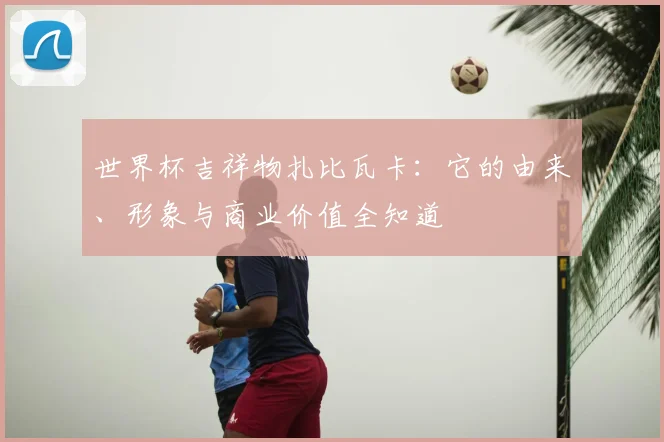 世界杯吉祥物扎比瓦卡：它的由来、形象与商业价值全知道