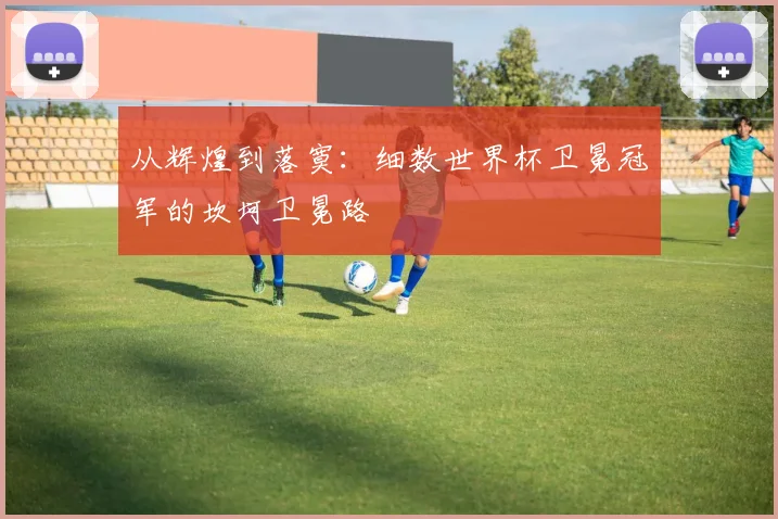 从辉煌到落寞：细数世界杯卫冕冠军的坎坷卫冕路