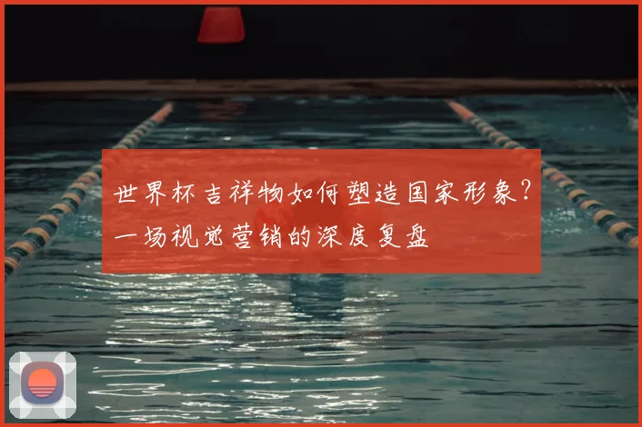 世界杯吉祥物如何塑造国家形象？一场视觉营销的深度复盘