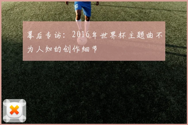 幕后专访：2016年世界杯主题曲不为人知的创作细节