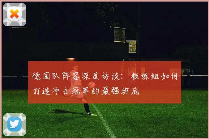 德国队阵容深度访谈：教练组如何打造冲击冠军的最强班底