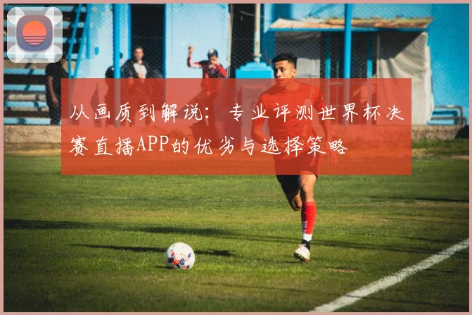 从画质到解说：专业评测世界杯决赛直播APP的优劣与选择策略
