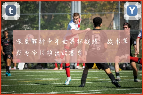 深度解析今年世界杯战绩：战术革新与冷门频出的赛季