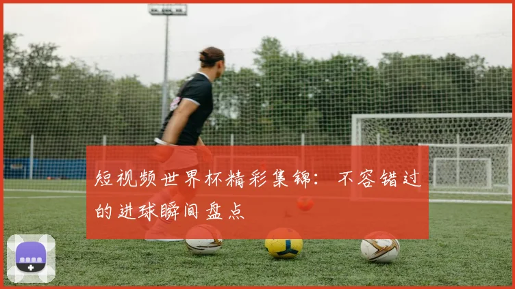 短视频世界杯精彩集锦：不容错过的进球瞬间盘点