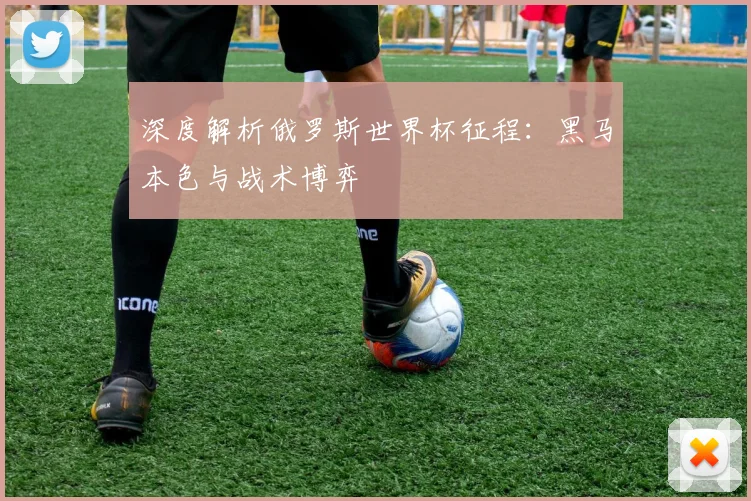 深度解析俄罗斯世界杯征程：黑马本色与战术博弈