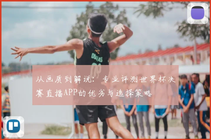从画质到解说:专业评测世界杯决赛直播APP的优劣与选择策略