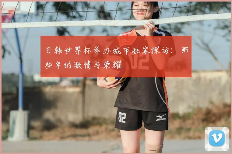 日韩世界杯举办城市独家探访：那些年的激情与荣耀
