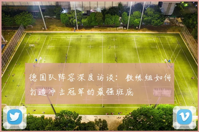 德国队阵容深度访谈：教练组如何打造冲击冠军的最强班底