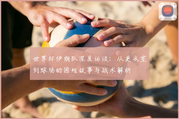 世界杯伊朗队深度访谈:从更衣室到球场的团结故事与战术解析