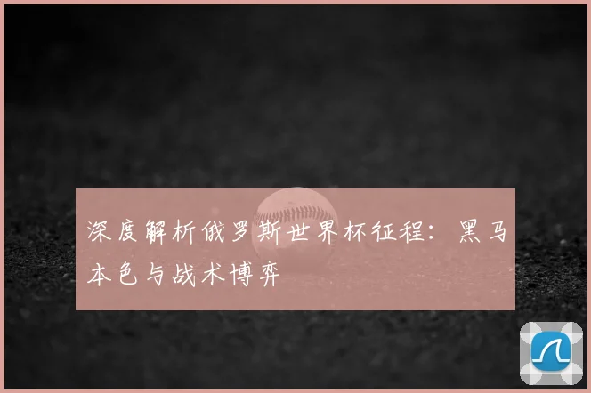 深度解析俄罗斯世界杯征程：黑马本色与战术博弈