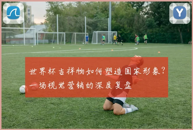 世界杯吉祥物如何塑造国家形象？一场视觉营销的深度复盘