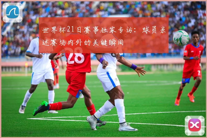 世界杯21日赛事独家专访：球员亲述赛场内外的关键瞬间