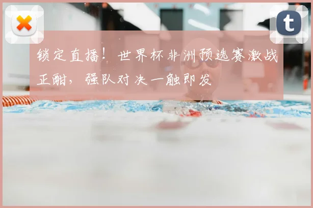 锁定直播！世界杯非洲预选赛激战正酣，强队对决一触即发