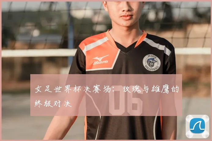 女足世界杯决赛场：玫瑰与雄鹰的终极对决