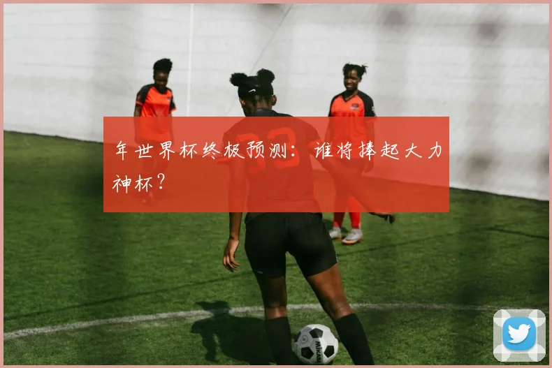 年世界杯终极预测：谁将捧起大力神杯？