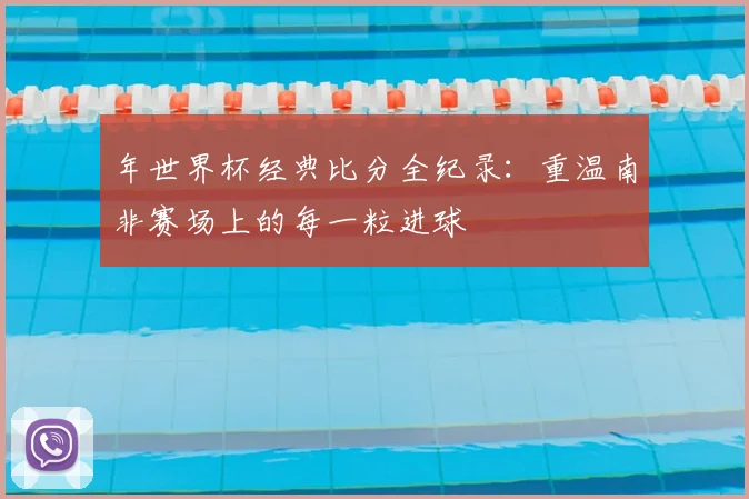 年世界杯经典比分全纪录：重温南非赛场上的每一粒进球