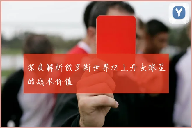 深度解析俄罗斯世界杯上丹麦球星的战术价值