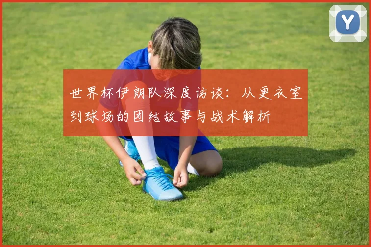 世界杯伊朗队深度访谈：从更衣室到球场的团结故事与战术解析