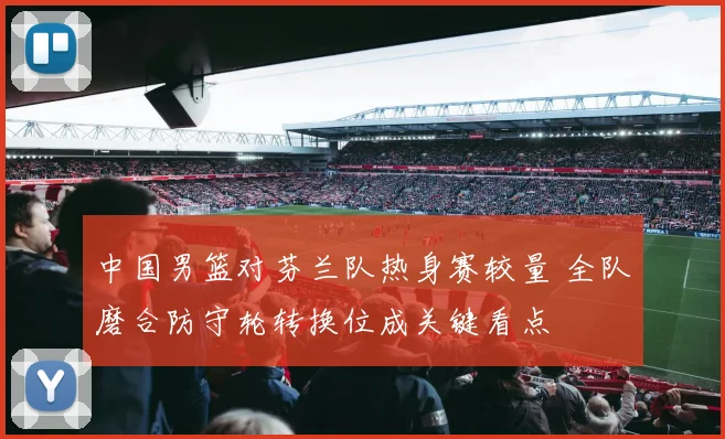 中国男篮对芬兰队热身赛较量 全队磨合防守轮转换位成关键看点