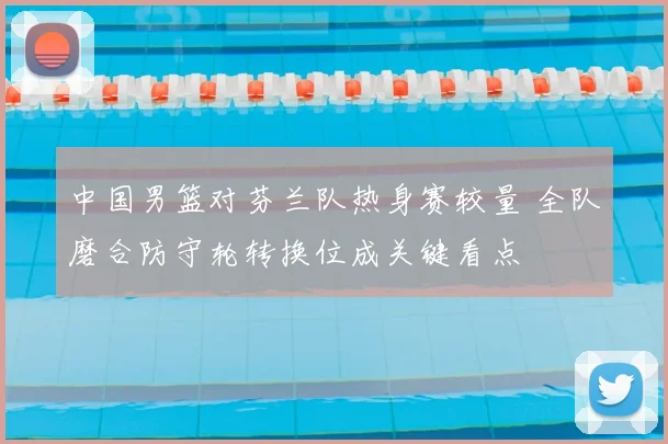 中国男篮对芬兰队热身赛较量 全队磨合防守轮转换位成关键看点