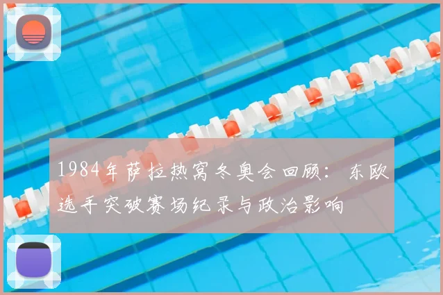1984年萨拉热窝冬奥会回顾：东欧选手突破赛场纪录与政治影响