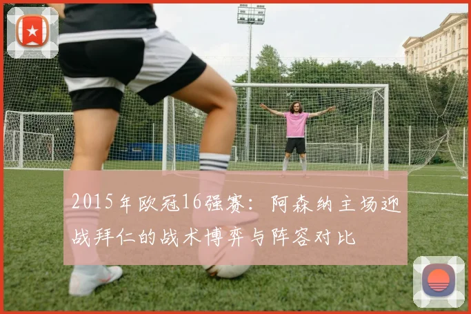 2015年欧冠16强赛：阿森纳主场迎战拜仁的战术博弈与阵容对比