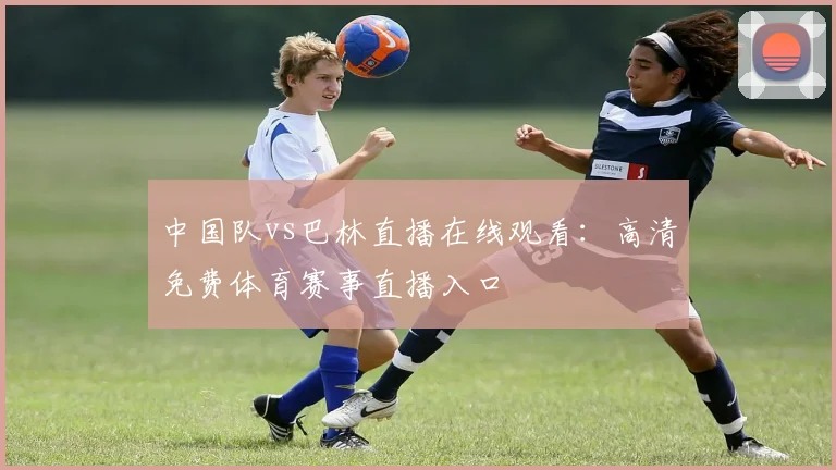 中国队vs巴林直播在线观看：高清免费体育赛事直播入口