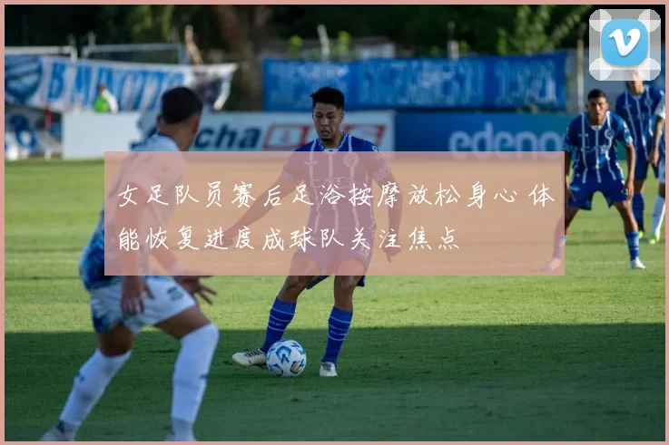 女足队员赛后足浴按摩放松身心 体能恢复进度成球队关注焦点