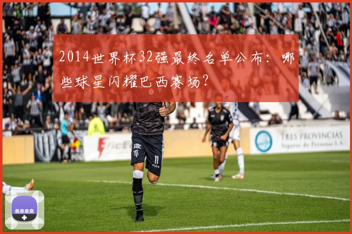 2014世界杯32强最终名单公布:哪些球星闪耀巴西赛场?
