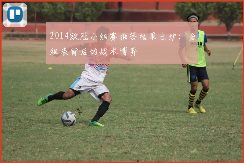 2014欧冠小组赛抽签结果出炉：分组表背后的战术博弈