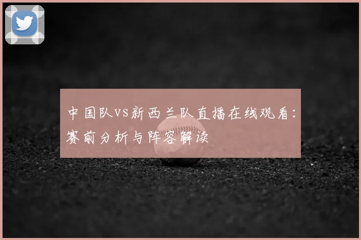 中国队vs新西兰队直播在线观看：赛前分析与阵容解读