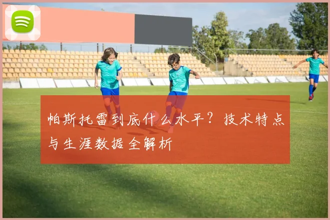 帕斯托雷到底什么水平？技术特点与生涯数据全解析